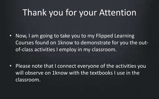 Thank you for your Attention 
• Now, I am going to take you to my Flipped Learning 
Courses found on 1know to demonstrate for you the out-of- 
class activities I employ in my classroom. 
• Please note that I connect everyone of the activities you 
will observe on 1know with the textbooks I use in the 
classroom. 
 