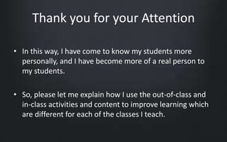 Thank you for your Attention 
• In this way, I have come to know my students more 
personally, and I have become more of a real person to 
my students. 
• So, please let me explain how I use the out-of-class and 
in-class activities and content to improve learning which 
are different for each of the classes I teach. 
