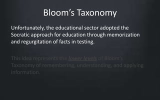 Bloom’s Taxonomy 
Unfortunately, the educational sector adopted the 
Socratic approach for education through memorization 
and regurgitation of facts in testing. 
This idea represents the lower levels of Bloom’s 
Taxonomy of remembering, understanding, and applying 
information. 
 