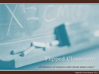 Flipped Classroom:
¿El alumno y el maestro están donde deben estar?
Alejandro Llovet Abascal, 2013

 