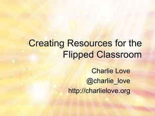 Creating Resources for the
Flipped Classroom
Charlie Love
@charlie_love
http://charlielove.org

 