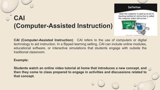 CAI
(Computer-Assisted Instruction)
CAI (Computer-Assisted Instruction): CAI refers to the use of computers or digital
technology to aid instruction. In a flipped learning setting, CAI can include online modules,
educational software, or interactive simulations that students engage with outside the
traditional classroom.
Example:
Students watch an online video tutorial at home that introduces a new concept, and
then they come to class prepared to engage in activities and discussions related to
that concept.
 