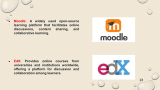 ● Moodle: A widely used open-source
learning platform that facilitates online
discussions, content sharing, and
collaborative learning.
● EdX: Provides online courses from
universities and institutions worldwide,
offering a platform for discussion and
collaboration among learners.
23
 