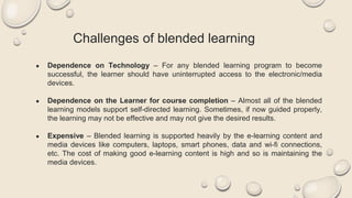 Challenges of blended learning
● Dependence on Technology – For any blended learning program to become
successful, the learner should have uninterrupted access to the electronic/media
devices.
● Dependence on the Learner for course completion – Almost all of the blended
learning models support self-directed learning. Sometimes, if now guided properly,
the learning may not be effective and may not give the desired results.
● Expensive – Blended learning is supported heavily by the e-learning content and
media devices like computers, laptops, smart phones, data and wi-fi connections,
etc. The cost of making good e-learning content is high and so is maintaining the
media devices.
 