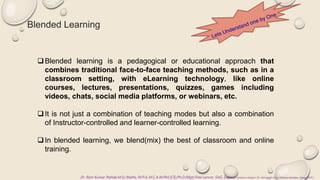 Blended Learning
Dr. Ram Kumar Pathak,M.Sc.Maths, M.P.A.,M.C.A.M.Phil.(CS),Ph.D.(Mgt),Free Lancer, SAG, Sagar,Ex Systems Analyst ,Dr. Harisingh Gour Vishwavidyalaya, Sagar (M.P.)
Blended learning is a pedagogical or educational approach that
combines traditional face-to-face teaching methods, such as in a
classroom setting, with eLearning technology, like online
courses, lectures, presentations, quizzes, games including
videos, chats, social media platforms, or webinars, etc.
It is not just a combination of teaching modes but also a combination
of Instructor-controlled and learner-controlled learning.
In blended learning, we blend(mix) the best of classroom and online
training.
 