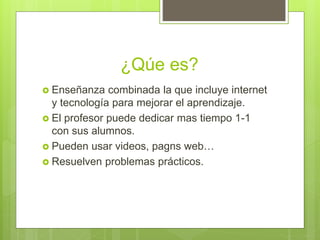 ¿Qúe es?
Enseñanza combinada la que incluye internet
y tecnología para mejorar el aprendizaje.
El profesor puede dedicar mas tiempo 1-1
con sus alumnos.
Pueden usar videos, pagns web…
Resuelven problemas prácticos.