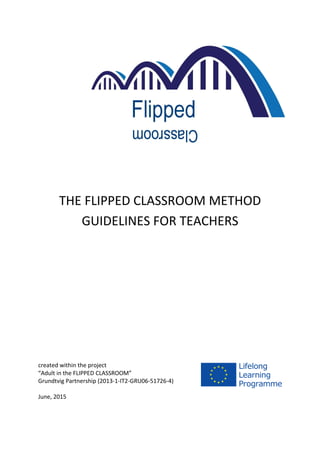 THE FLIPPED CLASSROOM METHOD
GUIDELINES FOR TEACHERS
created within the project
“Adult in the FLIPPED CLASSROOM”
Grundtvig Partnership (2013-1-IT2-GRU06-51726-4)
June, 2015
 