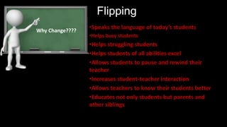 Flipping
•Speaks the language of today’s students
•Helps busy students
•Helps struggling students
•Helps students of all abilities excel
•Allows students to pause and rewind their
teacher
•Increases student-teacher interaction
•Allows teachers to know their students better
•Educates not only students but parents and
other siblings
Why Change????
 