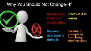 Why You Should Not Change--If
Because
everyone is
doing it!
Because you
think it is
cutting edge
Because it is
easier
Because it
exempts us
from being
good teachers
 
