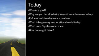 Today
•Who Are you??
•Why are you here? What you want from these workshops
•Refocus back to why we are teachers
•What is happening in educational world today
•What does flip classroom mean
•How do we get there?
 