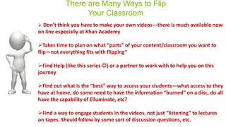 There are Many Ways to Flip
Your Classroom
and PowerPoint 2008 (Mac)**
Cross-Platform Compatibility
 Don’t think you have to make your own videos—there is much available now
on line especially at Khan Academy
Takes time to plan on what “parts” of your content/classroom you want to
flip—not everything fits with flipping”
Find Help (like this series ) or a partner to work with to help you on this
journey
Find out what is the “best” way to access your students—what access to they
have at home, do some need to have the information “burned” on a disc, do all
have the capability of Elluminate, etc?
Find a way to engage students in the videos, not just “listening” to lectures
on tapes. Should follow by some sort of discussion questions, etc.
**
Flip4Mac is a WMV video
*
 