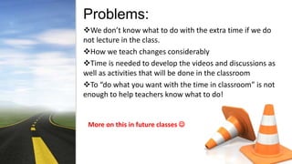 Problems:
We don’t know what to do with the extra time if we do
not lecture in the class.
How we teach changes considerably
Time is needed to develop the videos and discussions as
well as activities that will be done in the classroom
To “do what you want with the time in classroom” is not
enough to help teachers know what to do!
More on this in future classes 
 