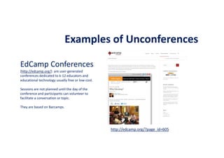Examples of Unconferences
EdCamp Conferences
(http://edcamp.org/) are user-generated
conferences dedicated to k-12 educators and
educational technology usually free or low-cost.
Sessions are not planned until the day of the
conference and participants can volunteer to
facilitate a conversation or topic.
They are based on Barcamps.
http://edcamp.org/?page_id=605
 