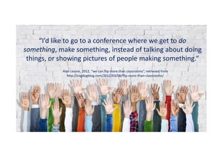 “I’d like to go to a conference where we get to do
something, make something, instead of talking about doing
things, or showing pictures of people making something.“
Alan Levine, 2012, “we can flip more than classrooms”, retrieved from
http://cogdogblog.com/2012/03/08/flip-more-than-classrooms/
 