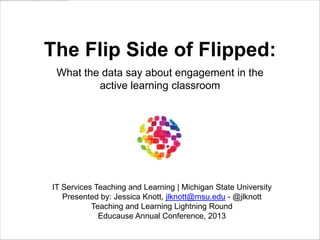 The Flip Side of Flipped:
What the data say about engagement in the
active learning classroom

IT Services Teaching and Learning | Michigan State University
Presented by: Jessica Knott, jlknott@msu.edu - @jlknott
Teaching and Learning Lightning Round
Educause Annual Conference, 2013

 