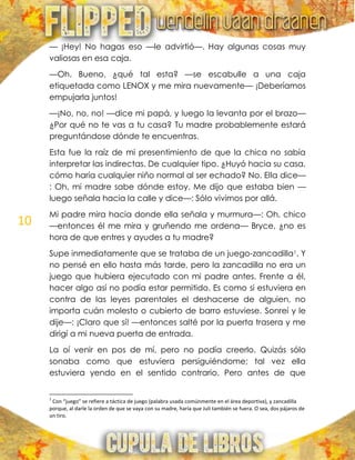 10
— ¡Hey! No hagas eso —le advirtió—. Hay algunas cosas muy
valiosas en esa caja.
—Oh. Bueno, ¿qué tal esta? —se escabulle a una caja
etiquetada como LENOX y me mira nuevamente— ¡Deberíamos
empujarla juntos!
—¡No, no, no! —dice mi papá, y luego la levanta por el brazo—
¿Por qué no te vas a tu casa? Tu madre probablemente estará
preguntándose dónde te encuentras.
Esta fue la raíz de mi presentimiento de que la chica no sabía
interpretar las indirectas. De cualquier tipo. ¿Huyó hacia su casa,
cómo haría cualquier niño normal al ser echado? No. Ella dice—
: Oh, mi madre sabe dónde estoy. Me dijo que estaba bien —
luego señala hacia la calle y dice—: Sólo vivimos por allá.
Mi padre mira hacia donde ella señala y murmura—: Oh, chico
—entonces él me mira y gruñendo me ordena— Bryce, ¿no es
hora de que entres y ayudes a tu madre?
Supe inmediatamente que se trataba de un juego-zancadilla1. Y
no pensé en ello hasta más tarde, pero la zancadilla no era un
juego que hubiera ejecutado con mi padre antes. Frente a él,
hacer algo así no podía estar permitido. Es como si estuviera en
contra de las leyes parentales el deshacerse de alguien, no
importa cuán molesto o cubierto de barro estuviese. Sonreí y le
dije—: ¡Claro que sí! —entonces salté por la puerta trasera y me
dirigí a mi nueva puerta de entrada.
La oí venir en pos de mí, pero no podía creerlo. Quizás sólo
sonaba como que estuviera persiguiéndome; tal vez ella
estuviera yendo en el sentido contrario. Pero antes de que
1
Con “juego” se refiere a táctica de juego (palabra usada comúnmente en el área deportiva), y zancadilla
porque, al darle la orden de que se vaya con su madre, haría que Juli también se fuera. O sea, dos pájaros de
un tiro.
 