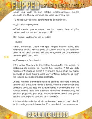 100
Luego una tarde en que estaba recolectándolos, nuestra
vecina la Sra. Stueby se inclinó por sobre la cerca y dijo:
—Si tienes huevos extra, estaría feliz de comprártelos.
— ¿En serio? —pregunté.
—Ciertamente. ¡Nada mejor que los huevos frescos! ¿Dos
dólares la docena suena justo para ti?
¡Dos dólares la docena! Me reí y dije:
— ¡Claro!
—Bien, entonces. Cada vez que tengas huevos extra, sólo
tráemelos. La Sra. Helms y yo lo discutimos anoche por teléfono,
pero te los pedí primero, así que asegúrate de ofrecérmelos
primero. ¿Está bien, Juli?
— ¡Claro que sí, Sra. Stueby!
Entre la Sra. Stueby y la Sra. Helms, tres puertas más abajo, mi
problema de exceso de huevos fue resuelto. Y tal vez debí
haberle entregado el dinero a mi madre como pago por haber
destruido el patio trasero, pero un ―Tonterías, Julianna. Es tuyo‖
fue todo lo que necesité para ahorrarlo.
Un día, mientras caminaba hacia la casa de la señora Helms, la
señora Loski pasó. Ella saludó y sonrió, y me di cuenta con una
punzada de culpa que no estaba siendo muy amable con mis
huevos. Ella no sabía que la señora Helms y la señora Stueby me
estaban pagando por ellos. Probablemente pensó que yo los
estaba dando por la bondad de mi corazón.
Y tal vez debería haber dado los huevos, pero yo nunca había
tenido un ingreso estable antes. Con un subsidio en nuestra casa
 