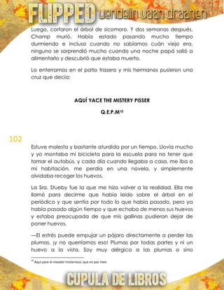 102
Luego, cortaron el árbol de sicomoro. Y dos semanas después,
Champ murió. Había estado pasando mucho tiempo
durmiendo e incluso cuando no sabíamos cuán viejo era,
ninguno se sorprendió mucho cuando una noche papá salió a
alimentarlo y descubrió que estaba muerto.
Lo enterramos en el patio trasero y mis hermanos pusieron una
cruz que decía:
AQUÍ YACE THE MISTERY PISSER
Q.E.P.M10
Estuve molesta y bastante aturdida por un tiempo. Llovía mucho
y yo montaba mi bicicleta para la escuela para no tener que
tomar el autobús, y cada día cuando llegaba a casa, me iba a
mi habitación, me perdía en una novela, y simplemente
olvidaba recoger los huevos.
La Sra. Stueby fue la que me hizo volver a la realidad. Ella me
llamó para decirme que había leído sobre el árbol en el
periódico y que sentía por todo lo que había pasado, pero ya
había pasado algún tiempo y que echaba de menos sus huevos
y estaba preocupada de que mis gallinas pudieran dejar de
poner huevos.
—El estrés puede empujar un pájaro directamente a perder las
plumas, ¡y no querríamos eso! Plumas por todas partes y ni un
huevo a la vista. Soy muy alérgica a las plumas o sino
10
Aquí yace el meador misterioso, que en paz mee.
 