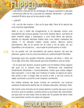 116
—Me siento mal por él, sin embargo. Él seguro extraña tu abuela
—entonces ella se ríe y sacude la cabeza, diciendo—: ¿Puedes
creerlo? Él dice que yo le recuerdo a ella.
— ¿Qué?
—Sí —se ríe de nuevo—. Eso es lo que dije. Pero él lo decía de
una manera agradable.
Miré a Juli y traté de imaginarme a mi abuela como una
estudiante de octavo grado. Fue inútil. Quiero decir, Juli tiene el
pelo marrón largo y esponjoso y una nariz llena de pecas,
donde mi abuela siempre había sido una cierta variedad de
rubios. Y mi abuela había usado polvo. Blanco polvo
polvoriento. Ella se lo ponía en la cara y en el pelo, en sus
zapatillas y en el pecho.... esa mujer le ponía polvo a todo.
Yo no podía ver Juli recubierta de polvo. Bueno, tal vez de
pólvora, ¿pero con la cosa esa blanca y perfumada? Olvídalo.
Supongo que me quede mirando, porque Juli dice—: Mira, yo
no lo dije, él lo hizo. Sólo pensé que era simpático, eso es todo.
—Sí, lo que sea. Bueno, buena suerte con la hierba. Estoy seguro
de que va a crecer muy bien —Entonces me sorprendí
totalmente diciendo—: Conociéndote, harás que todas salgan
del cascarón —no lo dije con malicia ni nada, lo decía en serio.
Me eché a reír, y luego ella se echó a reír, y así fue como la
dejé, rociando su pronto a ser césped, sonriendo.
No había estado de buen humor en semanas. Los huevos
estaban finalmente detrás de mí. Estaba absuelto. Aliviado. Feliz.
Me tomó unos minutos en la mesa darme cuenta de que yo era
el único que lo estaba. Lynetta tenía su puchero de costumbre,
así que eso no era todo. Sino la idea de mi padre de decir hola
fue arremeter contra mí sobre el césped.
 
