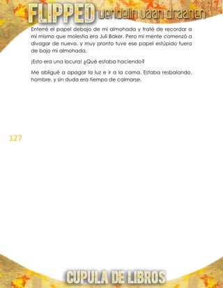 127
Enterré el papel debajo de mi almohada y traté de recordar a
mí mismo que molestia era Juli Baker. Pero mi mente comenzó a
divagar de nuevo, y muy pronto tuve ese papel estúpido fuera
de bajo mi almohada.
¡Esto era una locura! ¿Qué estaba haciendo?
Me obligué a apagar la luz e ir a la cama. Estaba resbalando,
hombre, y sin duda era tiempo de calmarse.
 