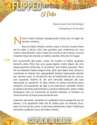 128
El Patio
Traducido por Cami Montenegro
Corregido por: Sol Torruella
unca había estado avergonzada antes por el lugar en
donde vivíamos.
Nunca había mirado nuestra casa, o incluso nuestro lado
de la calle, y dicho: ¡Oh! ¡Me gustaría que viviéramos en una
nueva urbanización, esas casas son mucho más nuevas, mucho
mejores! Aquí era donde yo había crecido. Este era mi hogar.
Era consciente del patio, claro. Mi madre se había quejado
durante años. Pero fue una queja ligera, nada digno de una
preocupación profunda. O al menos, eso había supuesto. Pero
tal vez debería haber preguntado. ¿Por qué dejar todo afuera y
mantener el interior tan agradable? Estaba impecable dentro
de nuestra casa. A excepción de la habitación de los chicos,
por supuesto. Mamá se dio por vencida después de que
descubrió la serpiente. Si ellos tenían la edad suficiente para
adoptar una serpiente, les dijo a mis hermanos, también tenían
la edad suficiente para limpiar su propia habitación. Matt y Mike
tradujeron esto en mantener la puerta cerrada, e hicieron un
favor enorme al hacer precisamente eso.
Además del patio, también en realidad nunca pregunté por el
dinero, o la aparente falta de él. Sabía que no éramos ricos,
pero no me sentía como si estuviera perdiendo nada. Podíamos
comprar cualquier cosa, de todos modos.
N
 