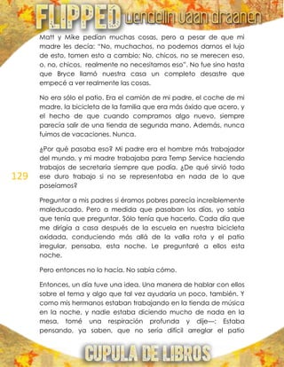 129
Matt y Mike pedían muchas cosas, pero a pesar de que mi
madre les decía: ―No, muchachos, no podemos darnos el lujo
de esto, tomen esto a cambio; No, chicos, no se merecen eso,
o, no, chicos, realmente no necesitamos eso‖. No fue sino hasta
que Bryce llamó nuestra casa un completo desastre que
empecé a ver realmente las cosas.
No era sólo el patio. Era el camión de mi padre, el coche de mi
madre, la bicicleta de la familia que era más óxido que acero, y
el hecho de que cuando compramos algo nuevo, siempre
parecía salir de una tienda de segunda mano. Además, nunca
fuimos de vacaciones. Nunca.
¿Por qué pasaba eso? Mi padre era el hombre más trabajador
del mundo, y mi madre trabajaba para Temp Service haciendo
trabajos de secretaría siempre que podía. ¿De qué sirvió todo
ese duro trabajo si no se representaba en nada de lo que
poseíamos?
Preguntar a mis padres si éramos pobres parecía increíblemente
maleducado. Pero a medida que pasaban los días, yo sabía
que tenía que preguntar. Sólo tenía que hacerlo. Cada día que
me dirigía a casa después de la escuela en nuestra bicicleta
oxidada, conduciendo más allá de la valla rota y el patio
irregular, pensaba, esta noche. Le preguntaré a ellos esta
noche.
Pero entonces no lo hacía. No sabía cómo.
Entonces, un día tuve una idea. Una manera de hablar con ellos
sobre el tema y algo que tal vez ayudaría un poco, también. Y
como mis hermanos estaban trabajando en la tienda de música
en la noche, y nadie estaba diciendo mucho de nada en la
mesa, tomé una respiración profunda y dije—: Estaba
pensando, ya saben, que no sería difícil arreglar el patio
 