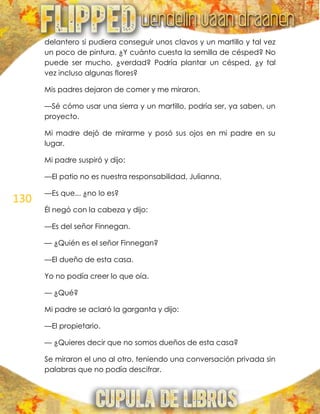 130
delantero si pudiera conseguir unos clavos y un martillo y tal vez
un poco de pintura. ¿Y cuánto cuesta la semilla de césped? No
puede ser mucho, ¿verdad? Podría plantar un césped, ¿y tal
vez incluso algunas flores?
Mis padres dejaron de comer y me miraron.
—Sé cómo usar una sierra y un martillo, podría ser, ya saben, un
proyecto.
Mi madre dejó de mirarme y posó sus ojos en mi padre en su
lugar.
Mi padre suspiró y dijo:
—El patio no es nuestra responsabilidad, Julianna.
—Es que... ¿no lo es?
Él negó con la cabeza y dijo:
—Es del señor Finnegan.
— ¿Quién es el señor Finnegan?
—El dueño de esta casa.
Yo no podía creer lo que oía.
— ¿Qué?
Mi padre se aclaró la garganta y dijo:
—El propietario.
— ¿Quieres decir que no somos dueños de esta casa?
Se miraron el uno al otro, teniendo una conversación privada sin
palabras que no podía descifrar.
 