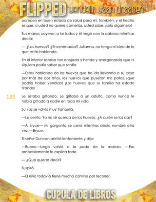 139
parecen en buen estado de salud para mí, también, y el hecho
es que, si usted no quiere comerlos, usted sabe, ¡sólo dígamelo!
Sus manos cayeron a los lados y él negó con la cabeza mientras
decía:
— ¿Los huevos? ¿Envenenados? Julianna, no tengo ni idea de lo
que estás hablando.
En el interior estaba tan enojada y herida y avergonzada que ni
siquiera podía saber que sentía.
—Estoy hablando de los huevos que he ido llevando a su casa
por más de dos años, los huevos que pusieron mis pollos, ¡que
podría haber vendido! ¡Los huevos que su familia ha estado
tirando!
Le estaba gritando. Le gritaba a un adulto, como nunca le
había gritado a nadie en toda mi vida.
Su voz se volvió muy tranquila.
—Lo siento. Yo no sé acerca de los huevos. ¿A quién se los das?
—A Bryce— Mi garganta se cerró mientras decía nombre otra
vez. —Bryce.
El señor Duncan asintió lentamente y dijo:
—Bueno—luego volvió a la poda de la maleza. —Eso
probablemente lo explica todo.
— ¿Qué quieres decir?
Suspiró.
—El niño todavía tiene mucho camino por recorrer.
 