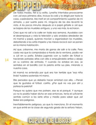 14
De todos modos, fiel a su estilo, Lynetta intentaba provocarme
con Juli esos primeros días. Incluso la coló y la dirigió por toda la
casa, cazándome. Me metí en el compartimiento superior de mi
armario, y por suerte para mí, ninguna de las dos levantó la
vista. A los pocos minutos después oí a papá gritarle a Juli que
se bajara de los muebles antiguos, y una vez más, la echaron.
Creo que no salí a la calle en toda esa semana. Ayudaba con
el desempaque y veía la televisión y solo andaba alrededor de
mi mamá y papá, quienes movían y organizaban los muebles,
debatiendo si los sofás Imperio y las mesas rococó aún se ponen
en la misma habitación.
Así que, créanme, me moría de ganas de salir a la calle. Pero
cada vez que lo comprobaba a través de la ventana, podía ver
a Juli en su patio. Estaba jugando con su balón de fútbol o
haciendo patadas altas con ella o empujándola arriba y abajo
en su camino de entrada. Y cuando no estaba en eso, se
sentaba en el bordillo con la pelota entre sus pies, mirando a
nuestra casa.
Mi mamá no entendía por qué era tan terrible que "esa niña
linda" hubiera sostenido mi mano.
Ella pensaba que yo debería hacer amistad con ella. —Pensé
que te gustaba el fútbol, cariño. ¿Por qué no vas por ahí y
pateas la pelota?
Porque no quiero que me pateen, ese es el porqué. Y aunque
yo no lo podría haber dicho en ese entonces, tenía el suficiente
sentido común a los siete años y medio para saber que Juli
Baker era peligrosa.
Inevitablemente peligrosa, ya que lo menciono. En el momento
en que entré en la clase de segundo grado de la señora Yelson,
 