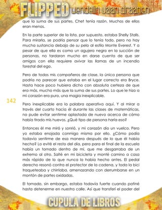 142
que la suma de sus partes. Chet tenía razón. Muchos de ellos
eran menos.
En la parte superior de la lista, por supuesto, estaba Shelly Stalls.
Para mirarla, se podría pensar que lo tenía todo, pero no hay
mucha sustancia debajo de su pelo al estilo Monte Everest. Y a
pesar de que ella es como un agujero negro en la succión de
personas, no tardaron mucho en darse cuenta de que ser
amigos con ella requiere avivar las llamas de un incendio
forestal del ego.
Pero de todos mis compañeros de clase, la única persona que
podría no parecer que estaba en el lugar correcto era Bryce.
Hasta hace poco hubiera dicho con absoluta certeza de que
era más, mucho más que la suma de sus partes. Lo que le hizo a
mi corazón era puro, una magia inexplicable.
Pero inexplicable era la palabra operativa aquí. Y al mirar a
través del cuarto hacia él durante las clases de matemáticas,
no pude evitar sentirme aplastada de nuevo acerca de cómo
había tirado mis huevos. ¿Qué tipo de persona haría eso?
Entonces él me miró y sonrió, y mi corazón dio un vuelco. Pero
yo estaba enojada conmigo misma por ello. ¿Cómo podía
todavía sentirme de esa manera después de lo que él había
hecho? Lo evité el resto del día, pero para el final de la escuela
había un tornado dentro de mí, que me desgarraba de un
extremo al otro. Salté en mi bicicleta y monté camino a casa
más rápido de lo que nunca lo había hecho antes. El pedal
derecho resonó contra el protector de la cadena, y toda la bici
traqueteaba y chirriaba, amenazando con derrumbarse en un
montón de partes oxidadas.
El tornado, sin embargo, estaba todavía fuerte cuando patiné
hasta detenerme en nuestra calle. Así que transferí el poder del
 