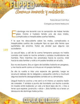 149
Amenaza inminente y maloliente.
Traducido por Cami Russ
Corregido por Rashel Melbourne
l domingo me levanté con la sensación de haber tenido
gripe. Como si hubiera tenido uno de esos malos,
complicados e inexplicables sueños febriles.
Y lo que he descubierto sobre los malos, complicados e
inexplicables sueños de cualquier tipo es que sólo tienes que
quitártelos de encima. Tratar de olvidar que alguna vez
sucedieron.
Lo sacudí lejos, y salí de la cama temprano porque no había
comido casi nada la noche anterior y estaba muriéndome de
hambre. Pero mientras me arrastraba hacia la cocina, miré
hacia la sala familiar y noté a mi padre tendido en el sofá.
Eso no era bueno. Era un signo de batallas todavía en progreso,
y me hacía sentir como un intruso en mi propio territorio.
Se dio la vuelta e hizo una especie de gemido, luego se
acurrucó debajo de la delgada y pequeña colcha y murmuró
algunos bastante desagradables sonidos en su almohada.
Llegué hasta la cocina y me serví a mí mismo un asesino tazón
de cereales. Y estaba a punto de inundarlo con leche cuando
mi madre entró bailando un vals y lo llevó lejos de mí. —Vas a
tener que esperar, jovencito —dice—. Esta familia va a tener un
desayuno de domingo todos juntos.
E
 