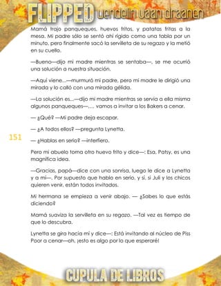 151
Mamá trajo panqueques, huevos fritos, y patatas fritas a la
mesa. Mi padre sólo se sentó ahí rígido como una tabla por un
minuto, pero finalmente sacó la servilleta de su regazo y la metió
en su cuello.
—Bueno—dijo mi madre mientras se sentaba—, se me ocurrió
una solución a nuestra situación.
—Aquí viene...—murmuró mi padre, pero mi madre le dirigió una
mirada y lo calló con una mirada gélida.
—La solución es...—dijo mi madre mientras se servía a ella misma
algunos panqueques—,… vamos a invitar a los Bakers a cenar.
— ¿Qué? —Mi padre deja escapar.
— ¿A todos ellos? —pregunta Lynetta.
— ¿Hablas en serio? —interfiero.
Pero mi abuelo toma otro huevo frito y dice—: Esa, Patsy, es una
magnífica idea.
—Gracias, papá—dice con una sonrisa, luego le dice a Lynetta
y a mí—. Por supuesto que hablo en serio, y sí, si Juli y los chicos
quieren venir, están todos invitados.
Mi hermana se empieza a venir abajo. — ¿Sabes lo que estás
diciendo?
Mamá suaviza la servilleta en su regazo. —Tal vez es tiempo de
que lo descubra.
Lynetta se gira hacia mí y dice—: Está invitando al núcleo de Piss
Poor a cenar—oh, ¡esto es algo por lo que esperaré!
 