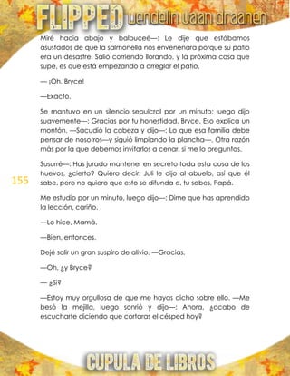 155
Miré hacia abajo y balbuceé—: Le dije que estábamos
asustados de que la salmonella nos envenenara porque su patio
era un desastre. Salió corriendo llorando, y la próxima cosa que
supe, es que está empezando a arreglar el patio.
— ¡Oh, Bryce!
—Exacto.
Se mantuvo en un silencio sepulcral por un minuto; luego dijo
suavemente—: Gracias por tu honestidad, Bryce. Eso explica un
montón. —Sacudió la cabeza y dijo—: Lo que esa familia debe
pensar de nosotros—y siguió limpiando la plancha—. Otra razón
más por la que debemos invitarlos a cenar, si me lo preguntas.
Susurré—: Has jurado mantener en secreto toda esta cosa de los
huevos, ¿cierto? Quiero decir, Juli le dijo al abuelo, así que él
sabe, pero no quiero que esto se difunda a, tu sabes, Papá.
Me estudio por un minuto, luego dijo—: Dime que has aprendido
la lección, cariño.
—Lo hice, Mamá.
—Bien, entonces.
Dejé salir un gran suspiro de alivio. —Gracias.
—Oh, ¿y Bryce?
— ¿Si?
—Estoy muy orgullosa de que me hayas dicho sobre ello. —Me
besó la mejilla, luego sonrió y dijo—: Ahora, ¿acabo de
escucharte diciendo que cortaras el césped hoy?
 