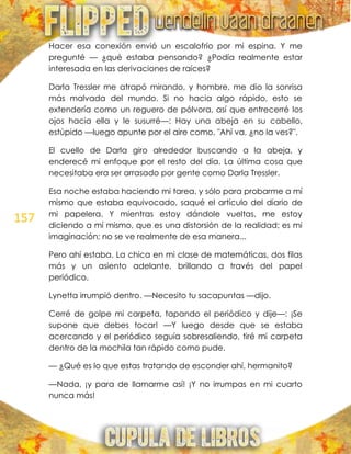 157
Hacer esa conexión envió un escalofrío por mi espina. Y me
pregunté — ¿qué estaba pensando? ¿Podía realmente estar
interesada en las derivaciones de raíces?
Darla Tressler me atrapó mirando, y hombre, me dio la sonrisa
más malvada del mundo. Si no hacia algo rápido, esto se
extendería como un reguero de pólvora, así que entrecerré los
ojos hacia ella y le susurré—: Hay una abeja en su cabello,
estúpido —luego apunte por el aire como, "Ahí va, ¿no la ves?".
El cuello de Darla giro alrededor buscando a la abeja, y
enderecé mi enfoque por el resto del día. La última cosa que
necesitaba era ser arrasado por gente como Darla Tressler.
Esa noche estaba haciendo mi tarea, y sólo para probarme a mí
mismo que estaba equivocado, saqué el artículo del diario de
mi papelera. Y mientras estoy dándole vueltas, me estoy
diciendo a mí mismo, que es una distorsión de la realidad; es mi
imaginación; no se ve realmente de esa manera...
Pero ahí estaba. La chica en mi clase de matemáticas, dos filas
más y un asiento adelante, brillando a través del papel
periódico.
Lynetta irrumpió dentro. —Necesito tu sacapuntas —dijo.
Cerré de golpe mi carpeta, tapando el periódico y dije—: ¡Se
supone que debes tocar! —Y luego desde que se estaba
acercando y el periódico seguía sobresaliendo, tiré mi carpeta
dentro de la mochila tan rápido como pude.
— ¿Qué es lo que estas tratando de esconder ahí, hermanito?
—Nada, ¡y para de llamarme así! ¡Y no irrumpas en mi cuarto
nunca más!
 