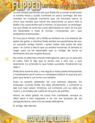 16
Lo que estaba pensando era que Shelly iría a comer el almuerzo
a nuestra mesa y quizás caminara un poco conmigo. De esa
manera, en cualquier momento que Juli estuviera cerca, lo
único que tendría que hacer era acercarme un poco más a
Shelly y las cosas fluirían por sí mismas. Lo que pasó, sin embargo,
fue que Shelly se tomó las cosas demasiado en serio. Se fue por
ahí diciéndole a todo el mundo —incluyendo Juli— que
estábamos enamorados.
En muy poco tiempo Juli y Shelly se metieron en una especie de
pelea de gatas, y mientras Shelly estaba recuperándose de eso,
mi supuesto amigo Garret —quien había sido parte de este
plan— le contó a ella lo que yo estaba haciendo. Él siempre lo
negó, pero ya he aprendido que su código de honor es
fácilmente roto por mujeres llorosas.
Esa tarde, la directora intentó interrogarme, pero yo no pescaría
el cebo. Sólo le dije que lo sentía una y otra vez, y que
realmente no entendía lo que había sucedido. Finalmente me
dejó ir.
Shelly lloró durante días, y me seguía a todas partes lloriqueando
y haciéndome sentir como un verdadero imbécil, lo que era aún
peor que tener a Juli como una sombra.
Todo se resolvió alrededor de una semana después. Sin
embargo, cuando Shelly me dejó oficialmente, y comenzó a
salir con Kyle Larsen. Entonces Juli comenzó con sus ojitos de
nuevo, y yo estaba de vuelta en el punto de partida.
Ahora, en sexto grado, las cosas han cambiado, aunque es
difícil decir si han mejorado o no. No me acuerdo de Juli
persiguiéndome, pero sí la recuerdo oliéndome.
Sí, amigo, dije oliendo.
 