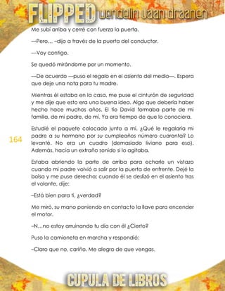 164
Me subí arriba y cerré con fuerza la puerta.
—Pero… –dijo a través de la puerta del conductor.
—Voy contigo.
Se quedó mirándome por un momento.
—De acuerdo —puso el regalo en el asiento del medio—. Espera
que deje una nota para tu madre.
Mientras él estaba en la casa, me puse el cinturón de seguridad
y me dije que esto era una buena idea. Algo que debería haber
hecho hace muchos años. El tío David formaba parte de mi
familia, de mi padre, de mí. Ya era tiempo de que lo conociera.
Estudié el paquete colocado junto a mí. ¿Qué le regalaría mi
padre a su hermano por su cumpleaños número cuarenta? Lo
levanté. No era un cuadro (demasiado liviano para eso).
Además, hacía un extraño sonido si lo agitaba.
Estaba abriendo la parte de arriba para echarle un vistazo
cuando mi padre volvió a salir por la puerta de enfrente. Dejé la
bolsa y me puse derecha; cuando él se deslizó en el asiento tras
el volante, dije:
–Está bien para ti, ¿verdad?
Me miró, su mano poniendo en contacto la llave para encender
el motor.
–N…no estoy arruinando tu día con él ¿Cierto?
Puso la camioneta en marcha y respondió:
–Claro que no, cariño. Me alegro de que vengas.
 