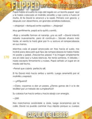 170
Papá había envuelto la caja del regalo en un bonito papel azul
y le había colocado el molinillo amarillo y rojo como si fuera el
moño. El tío David lo arrancó y lo sopló. Primero con gracia, y
después con desenfreno, en grandes estallidos babosos.
—¡Najanja! —lloriqueó entre soplidos—. ¡Najanja!
Muy gentilmente, papá se lo quitó y sonrió.
–Rojo y amarillo forman el naranja, ¿no es así? —David intentó
robarlo nuevamente, pero él continuó—. Sácalo afuera más
tarde, el viento lo hará girar por ti—y sostuvo el rompecabezas
en sus manos.
Mientras caía el papel arrancado en tiras hacia el suelo, me
incliné para descubrir qué tipo de rompecabezas le había traído
mi padre y jadeé. ¡Trescientas piezas! Y la imagen simplemente
era el cielo azul y nubes blancas. No tenía sombras, ni árboles –
nada excepto firmamento y nubes. Papá señaló un lugar en el
medio del techo.
–Pensé que cabría perfecto allí.
El tío David miró hacia arriba y asintió. Luego arremetió por el
molinillo y expresó:
— ¿Affguera?
—Claro, vayamos a dar un paseo. ¿Tienes ganas de ir a lo de
McElliot por un helado de cumpleaños?
Su cabeza fue hacia arriba y hacia abajo con energía.
—¡Siiií!
Nos marchamos avisándole a Josie, luego avanzamos por la
calle. David no puede caminar muy rápido porque su cuerpo
 
