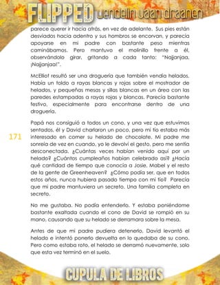 171
parece querer ir hacia atrás, en vez de adelante. Sus pies están
desviados hacia adentro y sus hombros se encorvan, y parecía
apoyarse en mi padre con bastante peso mientras
caminábamos. Pero mantuvo el molinillo frente a él,
observándolo girar, gritando a cada tanto: ―Najjanjaa,
¡Najjanjaa!‖.
McElliot resultó ser una droguería que también vendía helados.
Había un toldo a rayas blancas y rojas sobre el mostrador de
helados, y pequeñas mesas y sillas blancas en un área con las
paredes estampadas a rayas rojas y blancas. Parecía bastante
festivo, especialmente para encontrarse dentro de una
droguería.
Papá nos consiguió a todos un cono, y una vez que estuvimos
sentados, él y David charlaron un poco, pero mi tío estaba más
interesado en comer su helado de chocolate. Mi padre me
sonreía de vez en cuando, yo le devolví el gesto, pero me sentía
desconectada. ¿Cuántas veces habían venido aquí por un
helado? ¿Cuántos cumpleaños habían celebrado así? ¿Hacía
qué cantidad de tiempo que conocía a Josie, Mabel y el resto
de la gente de Greenheaven? ¿Cómo podía ser, que en todos
estos años, nunca hubiera pasado tiempo con mi tío? Parecía
que mi padre mantuviera un secreto. Una familia completa en
secreto.
No me gustaba. No podía entenderlo. Y estaba poniéndome
bastante exaltada cuando el cono de David se rompió en su
mano, causando que su helado se derramara sobre la mesa.
Antes de que mi padre pudiera detenerlo, David levantó el
helado e intentó ponerlo devuelta en lo quedaba de su cono.
Pero como estaba roto, el helado se derramó nuevamente, solo
que esta vez terminó en el suelo.
 