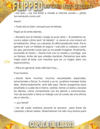 174
—Así que…—yo me limité a mirarlo e intentar sonreír—. ¿Estás
tan exhausta como yo?
Asentí.
—Todo estuvo bien, excepto por el helado.
Papá se rió entre dientes.
—Excepto por el helado—luego se puso serio—. El problema es,
nunca sabes cómo será ―el helado‖. A veces es una mosca en
la habitación. Otras, sus calcetas. Es difícil predecirlo todo. Por lo
general, ir por un helado es seguro —sacudió su cabeza y cerró
los ojos, pensando cosas que yo no podía imaginar. Finalmente,
encendió el motor—. David vivió con tu madre y conmigo por
un tiempo. Antes de que ustedes nacieran. Pensamos que sería
mejor para él estar con nosotros que en un hogar, pero nos
equivocamos.
—Pero en general, todo salió bien hoy…
Puso reversa.
—David tiene muchas, muchas necesidades especiales,
emocionales y físicas. Tu mamá y yo no pudimos manejar todas
ellas. Afortunadamente, está feliz aquí. Tienen programas para
enseñarle a cuidar de sí mismo, vestirse, tomar un baño y lavarse
los dientes, cómo comportarse con los demás y comunicarse.
Van de excursión y tiene un trabajo con el correo de una oficina
de un doctor…
— ¿Lo tiene?
—Va allí cada mañana durante la semana para forrar las
carpetas y llenar sobres. Greenheaven ha sido muy bueno para
 