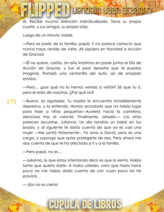 175
él. Recibe mucha atención individualizada. Tiene su propio
cuarto, y sus amigos, su propia vida.
Luego de un minuto, hablé.
—Pero es parte de la familia, papá. Y no parece correcto que
nunca haya venido de visita. ¡Ni siquiera en Navidad o Acción
de Gracias!
—Él no quiere, cariño. Un año insistimos en pasar juntos el Día de
Acción de Gracias, y fue el peor desastre que te puedas
imaginar. Rompió una ventanilla del auto, así de enojado
estaba.
—Pero… ¿por qué no lo hemos venido a visitar? Sé que tu sí,
pero el resto de nosotros. ¿Por qué no?
—Bueno, es agotador. Tu madre lo encuentra increíblemente
depresivo, y la entiendo. Hemos acordado que no había lugar
para traer a niños pequeños—Aceleró hacia la carretera,
silencioso tras el volante. Finalmente, añadió—: Los años
parecen escurrirse, Julianna. Un día tendrás un bebé en tus
brazos, y al siguiente te darás cuenta de que ya es casi una
mujer —Me sonrió tristemente–. Yo amo a David, pero es una
carga, y supongo que quise protegerte de eso. Pero ahora me
doy cuenta de que te ha afectado a ti y a la familia.
—Pero papá, no es…
—Julianna, lo que estoy intentando decir es que lo siento. Había
tanto que quería darte. A todos ustedes, creo que hasta hace
poco no me había dado cuenta de con cuan poco los he
provisto.
— ¡Eso no es cierto!
 