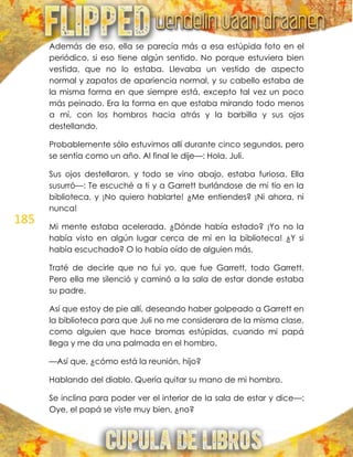 185
Además de eso, ella se parecía más a esa estúpida foto en el
periódico, si eso tiene algún sentido. No porque estuviera bien
vestida, que no lo estaba. Llevaba un vestido de aspecto
normal y zapatos de apariencia normal, y su cabello estaba de
la misma forma en que siempre está, excepto tal vez un poco
más peinado. Era la forma en que estaba mirando todo menos
a mí, con los hombros hacia atrás y la barbilla y sus ojos
destellando.
Probablemente sólo estuvimos allí durante cinco segundos, pero
se sentía como un año. Al final le dije—: Hola, Juli.
Sus ojos destellaron, y todo se vino abajo, estaba furiosa. Ella
susurró—: Te escuché a ti y a Garrett burlándose de mi tío en la
biblioteca, y ¡No quiero hablarte! ¿Me entiendes? ¡Ni ahora, ni
nunca!
Mi mente estaba acelerada. ¿Dónde había estado? ¡Yo no la
había visto en algún lugar cerca de mí en la biblioteca! ¿Y si
había escuchado? O lo había oído de alguien más.
Traté de decirle que no fui yo, que fue Garrett, todo Garrett.
Pero ella me silenció y caminó a la sala de estar donde estaba
su padre.
Así que estoy de pie allí, deseando haber golpeado a Garrett en
la biblioteca para que Juli no me considerara de la misma clase,
como alguien que hace bromas estúpidas, cuando mi papá
llega y me da una palmada en el hombro.
—Así que, ¿cómo está la reunión, hijo?
Hablando del diablo. Quería quitar su mano de mi hombro.
Se inclina para poder ver el interior de la sala de estar y dice—:
Oye, el papá se viste muy bien, ¿no?
 