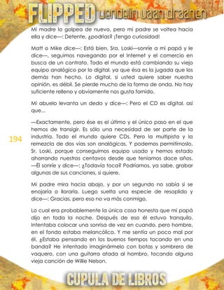 194
Mi madre lo golpea de nuevo, pero mi padre se voltea hacia
ella y dice—: Detente, ¿podrías? ¡Tengo curiosidad!
Matt o Mike dice—: Está bien, Sra. Loski—sonríe a mi papá y le
dice—, seguimos navegando por el Internet y el comercio en
busca de un contrato. Todo el mundo está cambiando su viejo
equipo analógico por lo digital, ya que ésa es la jugada que los
demás han hecho. Lo digital, si usted quiere saber nuestra
opinión, es débil. Se pierde mucho de la forma de onda. No hay
suficiente relleno y obviamente nos gusta fornido.
Mi abuelo levanta un dedo y dice—: Pero el CD es digital, así
que...
—Exactamente, pero ése es el último y el único paso en el que
hemos de transigir. Es sólo una necesidad de ser parte de la
industria. Todo el mundo quiere CDs. Pero la multipista y la
remezcla de dos vías son analógicas. Y podemos permitírnoslo,
Sr. Loski, porque conseguimos equipo usado y hemos estado
ahorrando nuestros centavos desde que teníamos doce años.
—Él sonríe y dice—: ¿Todavía toca? Podríamos, ya sabe, grabar
algunas de sus canciones, si quiere.
Mi padre mira hacia abajo, y por un segundo no sabía si se
enojaría o lloraría. Luego suelta una especie de resoplido y
dice—: Gracias, pero eso no va más conmigo.
Lo cual era probablemente la única cosa honesta que mi papá
dijo en toda la noche. Después de eso él estuvo tranquilo.
Intentaba colocar una sonrisa de vez en cuando, pero hombre,
en el fondo estaba melancólico. Y me sentía un poco mal por
él. ¿Estaba pensando en los buenos tiempos tocando en una
banda? He intentado imaginármelo con botas y sombrero de
vaquero, con una guitarra atada al hombro, tocando alguna
vieja canción de Willie Nelson.
 