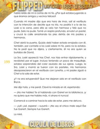 199
había reído de mí a costas de mi tío. ¿Por qué estaba jugando a
que éramos amigos y vecinos felices?
Cuando mi madre dijo que era hora de irnos, salí al vestíbulo
con la intención de decirle que no iría, no podría ir a lo de los
Loski a la cena, pero ella se veía tan hermosa y feliz que no
pude. Solo no pude. Tomé un respiro profundo, envolví un pastel,
y crucé la calle arrastrando los pies detrás de mis padres y
hermanos.
Chet abrió la puerta. Quizás debí haber estado enojada con él,
también, por contarle a los Loski sobre mi tío, pero no lo estaba.
No le pedí que no dijera, y ciertamente, él no era quien se
burlaba de David.
La Sra. Loski apareció tras Chet, nos hizo entrar rápidamente, y
revoloteó por el lugar. Incluso teniendo un poco de maquillaje,
estaba sorprendida del color azulado de sus ojeras. Luego, la
Sra. Loski y mamá se fueron con los pasteles, mis hermanos
desaparecieron en el vestíbulo con Lynetta, y mi padre siguió a
Chet a la sala de estar.
¿Y no era estupendo? Que me dejaran sola en el vestíbulo con
Bryce.
Me dijo hola, y me perdí. Clavé la mirada en él, espetando:
— ¡No me hables! Te oí hablando con Garret en la biblioteca, ¡y
no quiero que me hables más, ni ahora ni nunca!
Comencé a caminar hacia la sala de estar, pero me detuvo.
— ¡Juli! ¡Juli, espera! —susurró— ¡No soy el chico malo aquí! Ése
fue Garrett. Siempre fue Garrett.
Lo miré.
 