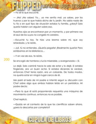 200
—Yo sé lo que escuché.
— ¡No! ¡No sabes! Yo… yo me sentía mal, ya sabes, por los
huevos y por lo que había dicho de tu jardín. No sabía nada de
tu tío o en qué tipo de situación estaba tu familia, ¿okey? Solo
quería hablar con alguien sobre eso.
Nuestros ojos se encontraron por un momento, y por primera vez
el azul de los suyos no congeló mi cerebro.
—Escuché tu risa. Te hizo una broma sobre mí, que soy
retardada, y te reíste.
—Juli, tú no entiendes. ¡Quería pegarle! ¡Realmente quería! Pero
estábamos en la biblioteca…
—Y en vez de eso, te reíste.
Se encogió de hombros y lucía miserable, y avergonzado— Sí.
Lo dejé. Solo caminé hacia la sala de estar y lo dejé. Si estaba
fingiendo, era un buen actor. Si estaba diciendo la verdad,
entonces Chet tenía razón, era un cobarde. De todos modos,
no quería estar en ningún lugar cerca de él.
Me paré al lado de mi padre e intenté seguir su discusión con
Chet sobre algo que ambos habían leído en un periódico. Mi
padre decía:
—Pero lo que él está proponiendo requeriría una máquina de
movimiento continuo, entonces no es posible.
Chet replicó.
—Quizás en el contexto de lo que los científicos saben ahora,
¿pero lo descartas por completo?
 