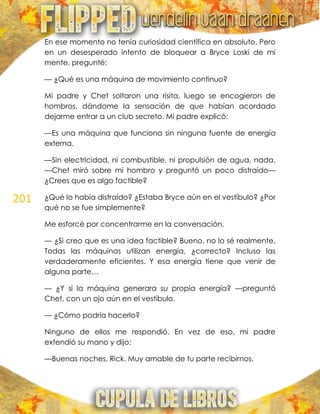201
En ese momento no tenía curiosidad científica en absoluto. Pero
en un desesperado intento de bloquear a Bryce Loski de mi
mente, pregunté:
— ¿Qué es una máquina de movimiento continuo?
Mi padre y Chet soltaron una risita, luego se encogieron de
hombros, dándome la sensación de que habían acordado
dejarme entrar a un club secreto. Mi padre explicó:
—Es una máquina que funciona sin ninguna fuente de energía
externa.
—Sin electricidad, ni combustible, ni propulsión de agua, nada.
—Chet miró sobre mi hombro y preguntó un poco distraído—
¿Crees que es algo factible?
¿Qué lo había distraído? ¿Estaba Bryce aún en el vestíbulo? ¿Por
qué no se fue simplemente?
Me esforcé por concentrarme en la conversación.
— ¿Si creo que es una idea factible? Bueno, no lo sé realmente.
Todas las máquinas utilizan energía, ¿correcto? Incluso las
verdaderamente eficientes. Y esa energía tiene que venir de
alguna parte…
— ¿Y si la máquina generara su propia energía? —preguntó
Chet, con un ojo aún en el vestíbulo.
— ¿Cómo podría hacerlo?
Ninguno de ellos me respondió. En vez de eso, mi padre
extendió su mano y dijo:
—Buenas noches, Rick. Muy amable de tu parte recibirnos.
 