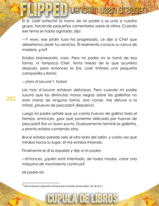 202
El Sr. Loski estrechó la mano de mi padre y se unió a nuestro
grupo, haciendo pequeños comentarios sobre el clima. Cuando
ese tema se había agotado, dijo:
—Y wow, ese jardín tuyo ha progresado. Le dije a Chet que
deberíamos pedir tus servicios. Él realmente conoce su cerca de
madera, ¿no?
Estaba bromeando, creo. Pero mi padre no lo tomó de esa
forma, ni tampoco Chet. Tenía miedo de lo que ocurriera
después, pero entonces la Sra. Loski tintineó una pequeña
campanilla y llamó:
—¡Hors d’oeuvre12, todos!
Los hors d’oeuvre estaban deliciosos. Pero cuando mi padre
susurró que las diminutas moras negras sobre las galletitas no
eran moras de ninguna forma, sino caviar, me detuve a la
mitad. ¿Huevos de pescado? ¡Repulsivo!
Luego mi padre señaló que yo comía huevos de gallina todo el
tiempo, entonces, ¿por qué ponerme delicada por huevos de
pescado? Era un buen punto. Dudosamente terminé la galletita,
y pronto estaba comiendo otra.
Bryce estaba parado solo al otro lado del salón, y cada vez que
miraba hacia su lugar, él me estaba mirando.
Finalmente le di la espalda y dije a mi padre:
—Entonces, ¿quién está intentado, de todos modos, crear una
máquina de movimiento continuo?
Mi padre rió:
12
Hors d’oeuvre: expresión francesa para entrada, primer plato. (N. de la T.)
 