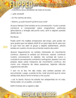 203
—Científicos locos alrededor de todo el mundo.
— ¿De verdad?
—Sí. Por cientos de años.
—Bueno, ¿y qué hacen? ¿Cómo luce una?
Al poco tiempo Chet estaba en la conversación. Y justo cuando
comencé a comprender sobre magnetismo, partículas
giroscópicas y energía del punto cero, sentí a alguien parado
detrás de mí.
Era Bryce.
Podía sentir mis mejillas enrojecerse del enojo. ¿No podía ver
que quería que me dejara sola? Di un paso lejos de él, pero eso
lo que hizo fue abrir el grupo y dejarlo adelantarse. ¡Ahora
estaba en nuestro círculo escuchando nuestra discusión!
¡Bueno! Seguramente no estaba interesado en movimiento
continuo. ¡Apenas lo estaba yo! Entonces, razoné, continuar
nuestra conversación lo alejaría. Me sumergí de nuevo y
cuando la conversación comenzó a extinguirse, aparecí con mis
propias ideas sobre máquinas de movimiento continuo. Era
como una máquina de ideas perpetuas, tejiendo ridículas
sugerencias del aire.
Y aún no se iba. No dijo nada, solo estaba parado ahí,
escuchando. Luego, cuando la Sra. Loski anunció que la cena
estaba lista, Bryce tomó mi brazo y me susurró:
—Juli, lo siento. Nunca he estado tan arrepentido en mi vida.
Tienes razón, fui un patán, y lo siento.
Solté mi brazo de su agarre y dije:
 