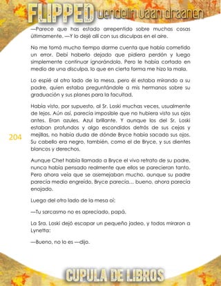 204
—Parece que has estado arrepentido sobre muchas cosas
últimamente. —Y lo dejé allí con sus disculpas en el aire.
No me tomó mucho tiempo darme cuenta que había cometido
un error. Debí haberlo dejado que pidiera perdón y luego
simplemente continuar ignorándolo. Pero le había cortado en
medio de una disculpa, lo que en cierta forma me hizo la mala.
Lo espié al otro lado de la mesa, pero él estaba mirando a su
padre, quien estaba preguntándole a mis hermanos sobre su
graduación y sus planes para la facultad.
Había visto, por supuesto, al Sr. Loski muchas veces, usualmente
de lejos. Aún así, parecía imposible que no hubiera visto sus ojos
antes. Eran azules. Azul brillante. Y aunque los del Sr. Loski
estaban profundos y algo escondidos detrás de sus cejas y
mejillas, no había duda de dónde Bryce había sacado sus ojos.
Su cabello era negro, también, como el de Bryce, y sus dientes
blancos y derechos.
Aunque Chet había llamado a Bryce el vivo retrato de su padre,
nunca había pensado realmente que ellos se parecieran tanto.
Pero ahora veía que se asemejaban mucho, aunque su padre
parecía medio engreído, Bryce parecía… bueno, ahora parecía
enojado.
Luego del otro lado de la mesa oí:
—Tu sarcasmo no es apreciado, papá.
La Sra. Loski dejó escapar un pequeño jadeo, y todos miraron a
Lynetta:
—Bueno, no lo es —dijo.
 
