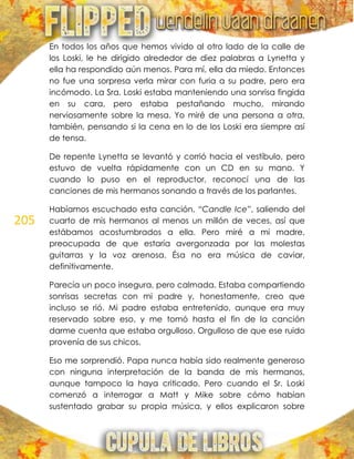 205
En todos los años que hemos vivido al otro lado de la calle de
los Loski, le he dirigido alrededor de diez palabras a Lynetta y
ella ha respondido aún menos. Para mí, ella da miedo. Entonces
no fue una sorpresa verla mirar con furia a su padre, pero era
incómodo. La Sra. Loski estaba manteniendo una sonrisa fingida
en su cara, pero estaba pestañando mucho, mirando
nerviosamente sobre la mesa. Yo miré de una persona a otra,
también, pensando si la cena en lo de los Loski era siempre así
de tensa.
De repente Lynetta se levantó y corrió hacia el vestíbulo, pero
estuvo de vuelta rápidamente con un CD en su mano. Y
cuando lo puso en el reproductor, reconocí una de las
canciones de mis hermanos sonando a través de los parlantes.
Habíamos escuchado esta canción, “Candle Ice”, saliendo del
cuarto de mis hermanos al menos un millón de veces, así que
estábamos acostumbrados a ella. Pero miré a mi madre,
preocupada de que estaría avergonzada por las molestas
guitarras y la voz arenosa. Ésa no era música de caviar,
definitivamente.
Parecía un poco insegura, pero calmada. Estaba compartiendo
sonrisas secretas con mi padre y, honestamente, creo que
incluso se rió. Mi padre estaba entretenido, aunque era muy
reservado sobre eso, y me tomó hasta el fin de la canción
darme cuenta que estaba orgulloso. Orgulloso de que ese ruido
provenía de sus chicos.
Eso me sorprendió. Papa nunca había sido realmente generoso
con ninguna interpretación de la banda de mis hermanos,
aunque tampoco la haya criticado. Pero cuando el Sr. Loski
comenzó a interrogar a Matt y Mike sobre cómo habían
sustentado grabar su propia música, y ellos explicaron sobre
 