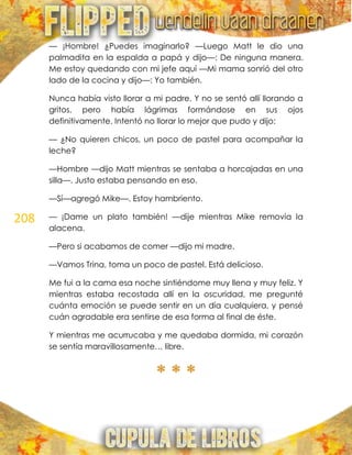 208
— ¡Hombre! ¿Puedes imaginarlo? —Luego Matt le dio una
palmadita en la espalda a papá y dijo—: De ninguna manera.
Me estoy quedando con mi jefe aquí —Mi mama sonrió del otro
lado de la cocina y dijo—: Yo también.
Nunca había visto llorar a mi padre. Y no se sentó allí llorando a
gritos, pero había lágrimas formándose en sus ojos
definitivamente. Intentó no llorar lo mejor que pudo y dijo:
— ¿No quieren chicos, un poco de pastel para acompañar la
leche?
—Hombre —dijo Matt mientras se sentaba a horcajadas en una
silla—. Justo estaba pensando en eso.
—Sí—agregó Mike—. Estoy hambriento.
— ¡Dame un plato también! —dije mientras Mike removía la
alacena.
—Pero si acabamos de comer —dijo mi madre.
—Vamos Trina, toma un poco de pastel. Está delicioso.
Me fui a la cama esa noche sintiéndome muy llena y muy feliz. Y
mientras estaba recostada allí en la oscuridad, me pregunté
cuánta emoción se puede sentir en un día cualquiera, y pensé
cuán agradable era sentirse de esa forma al final de éste.
Y mientras me acurrucaba y me quedaba dormida, mi corazón
se sentía maravillosamente… libre.
* * *
 